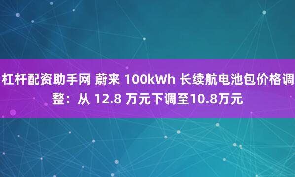 杠杆配资助手网 蔚来 100kWh 长续航电池包价格调整：从 12.8 万元下调至10.8万元