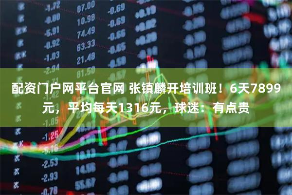 配资门户网平台官网 张镇麟开培训班！6天7899元，平均每天1316元，球迷：有点贵