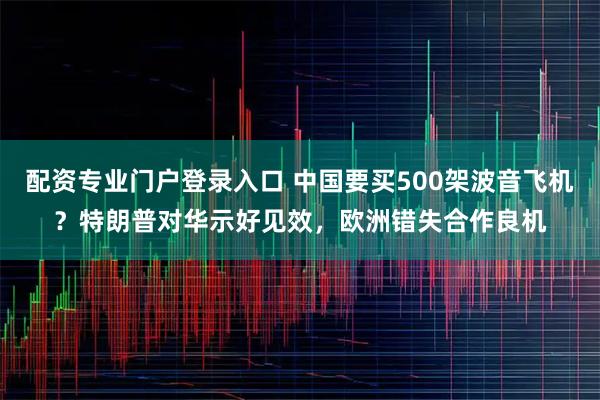 配资专业门户登录入口 中国要买500架波音飞机？特朗普对华示好见效，欧洲错失合作良机