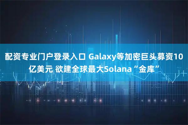 配资专业门户登录入口 Galaxy等加密巨头募资10亿美元 欲建全球最大Solana“金库”