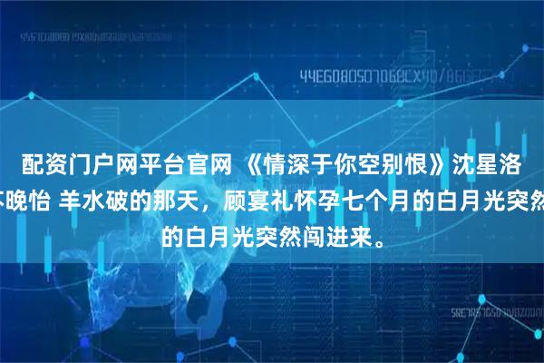 配资门户网平台官网 《情深于你空别恨》沈星洛顾宴礼苏晚怡 羊水破的那天，顾宴礼怀孕七个月的白月光突然闯进来。