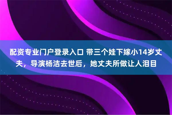 配资专业门户登录入口 带三个娃下嫁小14岁丈夫，导演杨洁去世后，她丈夫所做让人泪目