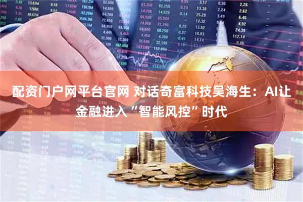 配资门户网平台官网 对话奇富科技吴海生：AI让金融进入“智能风控”时代