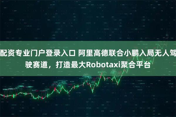 配资专业门户登录入口 阿里高德联合小鹏入局无人驾驶赛道，打造最大Robotaxi聚合平台