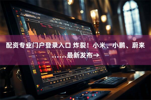 配资专业门户登录入口 炸裂！小米、小鹏、蔚来……最新发布→