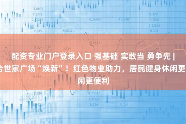 配资专业门户登录入口 强基础 实敢当 勇争先 | 百合世家广场“焕新”！红色物业助力，居民健身休闲更便利